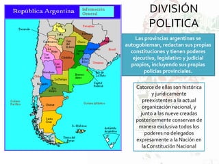 DIVISIÓN
POLITICA
Las provincias argentinas se
autogobiernan, redactan sus propias
constituciones y tienen poderes
ejecutivo, legislativo y judicial
propios, incluyendo sus propias
policías provinciales.
Catorce de ellas son histórica
y jurídicamente
preexistentes a la actual
organización nacional, y
junto a las nueve creadas
posteriormente conservan de
manera exclusiva todos los
poderes no delegados
expresamente a la Nación en
la Constitución Nacional
 