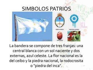SIMBOLOS PATRIOS
La bandera se compone de tres franjas: una
central blanca con un sol naciente y dos
externas, azul celeste. La flor nacional es la
del ceibo y la piedra nacional, la rodocrosita
o "piedra del inca".
 