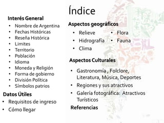 Índice
Interés General
• Nombre de Argentina
• Fechas Históricas
• Reseña Histórica
• Limites
• Territorio
• Población
• Idioma
• Moneda y Religión
• Forma de gobierno
• División Política
• Símbolos patrios
Datos Útiles
• Requisitos de ingreso
• Cómo llegar
Aspectos geográficos
• Relieve
• Hidrografía
• Clima
• Flora
• Fauna
Aspectos Culturales
• Gastronomía , Folclore,
Literatura, Música, Deportes
• Regiones y sus atractivos
• Galería fotográfica: Atractivos
Turísticos
Referencias
 