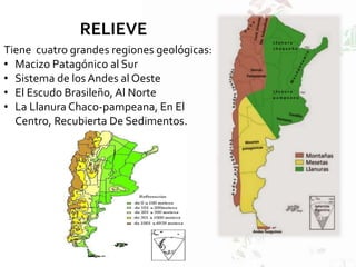 Tiene cuatro grandes regiones geológicas:
• Macizo Patagónico al Sur
• Sistema de los Andes al Oeste
• El Escudo Brasileño, Al Norte
• La Llanura Chaco-pampeana, En El
Centro, Recubierta De Sedimentos.
RELIEVE
 