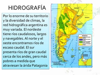 HIDROGRAFÍA
Por lo enorme de su territorio
y la diversidad de climas, la
red hidrográfica argentina es
muy variada. El nordeste
tiene ríos caudalosos, largos
y navegables. Al norte y el
oeste encontramos ríos de
escaso caudal. El sur
presenta ríos de gran caudal
cerca de los andes, pero más
pobres a medida que
atraviesan la árida Patagonia
 