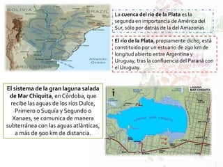La cuenca del río de la Plata es la
segunda en importancia de América del
Sur, sólo por detrás de la del Amazonas
El río de la Plata, propiamente dicho, está
constituido por un estuario de 290 km de
longitud abierto entre Argentina y
Uruguay, tras la confluencia del Paraná con
el Uruguay.
El sistema de la gran laguna salada
de Mar Chiquita, en Córdoba, que
recibe las aguas de los ríos Dulce,
Primero o Suquía y Segundo o
Xanaes, se comunica de manera
subterránea con las aguas atlánticas,
a más de 900 km de distancia.
 