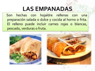 LAS EMPANADAS
Son hechas con hojaldre rellenas con una
preparación salada o dulce y cocida al horno o frita.
El relleno puede incluir carnes rojas o blancas,
pescado, verduras o fruta.
 