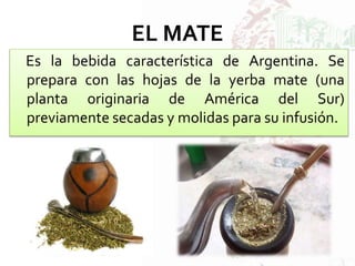 EL MATE
Es la bebida característica de Argentina. Se
prepara con las hojas de la yerba mate (una
planta originaria de América del Sur)
previamente secadas y molidas para su infusión.
 