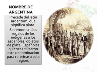 NOMBRE DE
ARGENTINA
Precede del latín
argentum, que
significa plata.
Se remonta a los
regalos de los
indigenas a los
españoles: objetos
de plata, Españoles
quienes utilizaron
esta denominación
para referirse a esta
región.
 