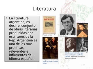 Literatura
• La literatura
argentina, es
decir el conjunto
de obras literarias
producidas por
escritores de la
Rep. Argentina es
una de las más
prolíficas,
relevantes e
influyentes del
idioma español.
 