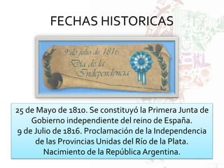 FECHAS HISTORICAS
25 de Mayo de 1810. Se constituyó la Primera Junta de
Gobierno independiente del reino de España.
9 de Julio de 1816. Proclamación de la Independencia
de las Provincias Unidas del Río de la Plata.
Nacimiento de la República Argentina.
 