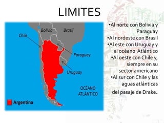 LIMITES
•Al norte con Bolivia y
Paraguay
•Al nordeste con Brasil
•Al este con Uruguay y
el océano Atlántico
•Al oeste con Chile y,
siempre en su
sector americano
•Al sur con Chile y las
aguas atlánticas
del pasaje de Drake.
 