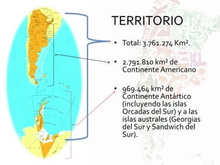 TERRITORIO
• Total: 3.761.274 Km².
• 2.791.810 km² de
Continente Americano
• 969.464 km² de
Continente Antártico
(incluyendo las islas
Orcadas del Sur) y a las
islas australes (Georgias
del Sur y Sandwich del
Sur).
 