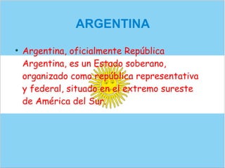 ARGENTINA

    Argentina, oficialmente República
    Argentina, es un Estado soberano,
    organizado como república representativa
    y federal, situado en el extremo sureste
    de América del Sur.
 