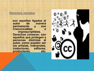 Derechos morales:
son aquellos ligados al
autor de manera
permanente y son
irrenunciables e
imprescriptibles.
Derechos conexos: son
aquellos que protegen a
personas distintas al
autor, como pueden ser
los artistas, intérpretes,
traductores, editores,
productores, etc.
 
