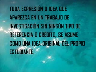 TODA EXPRESIÓN O IDEA QUE
APAREZCA EN UN TRABAJO DE
INVESTIGACIÓN SIN NINGÚN TIPO DE
REFERENCIA O CRÉDITO, SE ASUME
COMO UNA IDEA ORIGINAL DEL PROPIO
ESTUDIANTE.
 