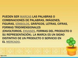 PUEDEN SER MARCAS LAS PALABRAS O
COMBINACIONES DE PALABRAS, IMÁGENES,
FIGURAS, SÍMBOLOS, GRÁFICOS, LETRAS, CIFRAS,
FORMAS TRIDIMENSIONALES
(ENVOLTORIOS, ENVASES, FORMAS DEL PRODUCTO O
SU REPRESENTACIÓN). LA MARCA ES UN SIGNO
DISTINTIVO DE UN PRODUCTO O SERVICIO EN
EL MERCADO.
 