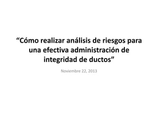 “Cómo realizar análisis de riesgos para
una efectiva administración de
integridad de ductos”
Noviembre 22, 2013

 
