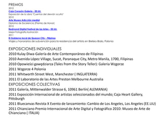 PREMIOS
2010
Caja Corazón Galería - EE.UU.
Exposición de la obra "Cuentos del desván oculto"
2010
Arte Museo Adicción medial
Diploma de Excelencia (Premio de Honor)
2010
Redmond Digital Festival de las Artes - EE.UU.
Mejor Fotografía Ilustración
2011
El Gobierno local de Quezon City - Filipinas
Viajes y honorarios de subvención para la residencia del artista en Bielsko-Biala, Polonia


EXPOSICIONES INDIVIDUALES
2010 Kulay Diwa-Galería de Arte Contemporáneo de Filipinas
2010 Avenida López Village, Sucat, Paranaque City, Metro Manila, 1700, Filipinas
2010 Opowieści gawędziarza (Tales from the Story Teller): Galeria Wzgorze
2011 Wzgorze 4 Polonia
2011 Whitworth Street West, Manchester ( INGLATERRA)
2011 El Laboratorio de las Artes Preston Melbourne Australia
EXPOSICIONES COLECTIVAS
2011 Galería, Mittenwalder Strasse 6, 10961 Berlín( ALEMANIA)
2011 Exposición Internacional de artistas seleccionados del mundo; Caja Heart Gallery,
Pittsburgh
2011 Bluecanvas Revista X Evento de lanzamiento: Cambio de Los Angeles, Los Angeles (EE.UU)
2011 Chianciano Premio Internacional de Arte Digital y Fotográfico 2010: Museo de Arte de
Chianciano ( ITALIA)
 