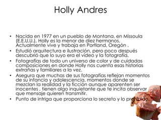 Holly Andres

• Nacida en 1977 en un pueblo de Montana, en Missoula
  (E.E.U.U.), Holly es la menor de diez hermanos.
  Actualmente vive y trabaja en Portland, Oregón .
• Estudió arquitectura e ilustración, pero poco después
  descubrió que lo suyo era el vídeo y la fotografía.
• Fotografías de todo un universo de color y de cuidadas
  composiciones en donde Holly nos cuenta esas historias
  extrañas y familiares a la vez.
• Asegura que muchas de sus fotografías reflejan momentos
  de su infancia y adolescencia, momentos donde se
  mezclan la realidad y la ficción aunque aparenten ser
  inocentes , tienen algo inquietante que te incita observar
  que mensaje quieren transmitir.
• Punto de intriga que proporciona lo secreto y lo prohibido.
 