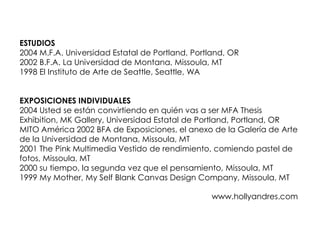ESTUDIOS
2004 M.F.A. Universidad Estatal de Portland, Portland, OR
2002 B.F.A. La Universidad de Montana, Missoula, MT
1998 El Instituto de Arte de Seattle, Seattle, WA


EXPOSICIONES INDIVIDUALES
2004 Usted se están convirtiendo en quién vas a ser MFA Thesis
Exhibition, MK Gallery, Universidad Estatal de Portland, Portland, OR
MITO América 2002 BFA de Exposiciones, el anexo de la Galería de Arte
de la Universidad de Montana, Missoula, MT
2001 The Pink Multimedia Vestido de rendimiento, comiendo pastel de
fotos, Missoula, MT
2000 su tiempo, la segunda vez que el pensamiento, Missoula, MT
1999 My Mother, My Self Blank Canvas Design Company, Missoula, MT

                                                 www.hollyandres.com
 