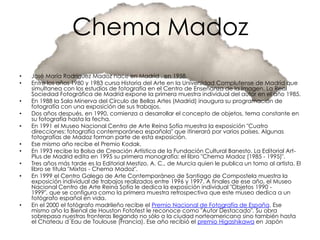 Chema Madoz
•   José María Rodríguez Madoz nace en Madrid , en 1958.
•   Entre los años 1980 y 1983 cursa Historia del Arte en la Universidad Complutense de Madrid que
    simultanea con los estudios de fotografía en el Centro de Enseñanza de la Imagen. La Real
    Sociedad Fotográfica de Madrid expone la primera muestra individual del autor en el año 1985.
•   En 1988 la Sala Minerva del Círculo de Bellas Artes (Madrid) inaugura su programación de
    fotografía con una exposición de sus trabajos.
•   Dos años después, en 1990, comienza a desarrollar el concepto de objetos, tema constante en
    su fotografía hasta la fecha.
•   En 1991 el Museo Nacional Centro de Arte Reina Sofía muestra la exposición "Cuatro
    direcciones: fotografía contemporánea española" que itinerará por varios países. Algunas
    fotografías de Madoz forman parte de esta exposición.
•   Ese mismo año recibe el Premio Kodak.
•   En 1993 recibe la Bolsa de Creación Artística de la Fundación Cultural Banesto. La Editorial Art-
    Plus de Madrid edita en 1995 su primera monografía: el libro "Chema Madoz (1985 - 1995)".
•   Tres años más tarde es la Editorial Mestizo, A. C., de Murcia quien le publica un tomo al artista. El
    libro se titula "Mixtos - Chema Madoz".
•   En 1999 el Centro Galego de Arte Contemporáneo de Santiago de Compostela muestra la
    exposición individual de trabajos realizados entre 1996 y 1997. A finales de ese año, el Museo
    Nacional Centro de Arte Reina Sofía le dedica la exposición individual "Objetos 1990 -
    1999", que se configura como la primera muestra retrospectiva que este museo dedica a un
    fotógrafo español en vida.
•   En el 2000 el fotógrafo madrileño recibe el Premio Nacional de Fotografía de España. Ese
    mismo año la Bienal de Houston Fotofest le reconoce como "Autor Destacado". Su obra
    sobrepasa nuestras fronteras llegando no sólo a la ciudad norteamericana sino también hasta
    el Chateau d´Eau de Toulouse (Francia). Ese año recibió el premio Higashikawa en Japón
 