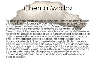 Chema Madoz
Su trabajo abre espacios insospechados, formas de gran fuerza;
y todo ello nos alcanza, porque nos recuerda siempre a algo y
nos empuja a reflexiones sin límites. A través de sus fotografías
avanzamos a comprender lo extraño de los atributos en las
formas y los ciclos que de forma machacona se producen en la
naturaleza. Desde la herencia de la funcionalidad artística de los
objetos surrealistas, en donde la provocación racional unida al
azar, provocaba un efecto poético , se distancia de ellos
trabajando desde la idea, desde lo intangible. Si bien necesita
objetos para la realización de sus imágenes, estos desaparecen
en la propia imagen con frecuentes cambios de escala, donde
el poder evocador y poético resulta de la conjunción ordenada
de elementos sencillos, sin apenas manipulación, y de la
aparente inmediatez con la que se ha dispuesto el escenario
para la acción.
 