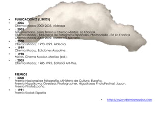 •   PUBLICACIONES (LIBROS)
•   · 2006
    Chema Madoz 2000-2005. Aldeasa
•   · 2003
    Fotopoemario. Joan Brossa y Chema Madoz. La Fábrica.
    Chema Madoz . Biblioteca de Fotógrafos Españoles. Photobolsillo . Ed La Fabrica
    Chema Madoz 2000-2002. Museo de Navarra
•   · 2000
    Chema Madoz, 1990-1999. Aldeasa.
•   · 1999
    Chema Madoz, Ediciones Assouline.
•   · 1998
    Mixtos, Chema Madoz, Mestizo (ed.).
•   · 2003
    Chema Madoz, 1985-1995, Editorial Art-Plus.


    PREMIOS
•   · 2000
    Premio Nacional de Fotografía, Ministerio de Cultura, España.
    Premio Higasikawa. Overseas Photographer. Higasikawa PhotoFestival, Japon.
    Premio PhotoEspaña.
•   · 1991
    Premio Kodak España

                                                               •   http://www.chemamadoz.com
 