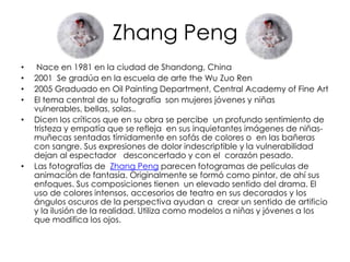 Zhang Peng
•    Nace en 1981 en la ciudad de Shandong, China
•   2001 Se gradúa en la escuela de arte the Wu Zuo Ren
•   2005 Graduado en Oil Painting Department, Central Academy of Fine Art
•   El tema central de su fotografía son mujeres jóvenes y niñas
    vulnerables, bellas, solas..
•   Dicen los críticos que en su obra se percibe un profundo sentimiento de
    tristeza y empatía que se refleja en sus inquietantes imágenes de niñas-
    muñecas sentadas tímidamente en sofás de colores o en las bañeras
    con sangre. Sus expresiones de dolor indescriptible y la vulnerabilidad
    dejan al espectador desconcertado y con el corazón pesado.
•   Las fotografías de Zhang Peng parecen fotogramas de películas de
    animación de fantasía. Originalmente se formó como pintor, de ahí sus
    enfoques. Sus composiciones tienen un elevado sentido del drama. El
    uso de colores intensos, accesorios de teatro en sus decorados y los
    ángulos oscuros de la perspectiva ayudan a crear un sentido de artificio
    y la ilusión de la realidad. Utiliza como modelos a niñas y jóvenes a los
    que modifica los ojos.
 