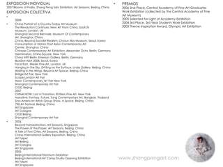 EXPOSICION INDIVIDUAL                                                              •    PREMIOS
2007 Blooms of Frailty, Zhang Peng Solo Exhibition, Art Seasons, Beijing, China         2006 2nd Place, Central Academy of Fine Art Graduates
EXPOSICION COLECTIVA                                                                    Work Exhibition (collected by the Central Academy of Fine
•                                                                                       Art Museum)
      2008                                                                              2005 Selected for Light of Academy Exhibition
•     China Portrait of a Country,Today Art Museum                                      2004 3rd Place, 3rd Year Students Work Exhibition
      The Revolution Continues: New Art From China, Saatchi                             2003 Theme Inspiration Award, Olympic Art Exhibition
      Museum, London, UK
      Shanghai Second Biennale, Museum Of Contemporary
      Art, Shanghai, China
      China, Beyond Socialist Realism, Chosun Ilbo Museum, Seoul, Korea
      Consumption of History, East Asian Contemporary Art
      Center, Shanghai, China
      Chinese Contemporary Art Exhibition, Alexander Ochs, Berlin, Germany
      Germinators, China Square, New York
      China trifft Berlin, Emerson Gallery, Berlin, Germany
      BlueDot ASIA 2008, Seoul, Korea
      Face East, Wedel Fine Art, London, UK
      Hanging in the Sky, Drifting on the Surface, Linda Gallery, Beijing, China
      Waiting in the Wings, Beyond Art Space, Beijing, China
      Bridge Art Fair, New York
      Scope London Art Fair
      Asian Contemporary Art Fair New York
      Shanghai Contemporary Art Fair
      CIGE, Beijing
      2007
      CHINA NOW: Lost in Transition, Eli Klein Fine Art, New York
      Narrative, Fantasy, Future, Tang Contemporary Art, Bangkok, Thailand
      Sino-American Artists Group Show, A Space, Beijing, China
      798 Art Festival, Beijing, China
      Art Singapore
      Art Cologne
      CIGE Beijing
      Shanghai Contemporary Art Fair
•     2006
      Beyond Foreordination, Art Seasons, Singapore
      The Power of the Paper, Art Seasons, Beijing, China
      A Tale of Two Cities, Art Seasons, Beijing, China
      China International Gallery Exposition, Beijing, China
      Art Taipei
      Art Beijing
      Art Cologne
      Art Singapore
      2005
      Beijing International Triennium Exhibition
      Beijing International Art Camp Studio Opening Exhibition                         www.zhangpengart.com
      Art Taipei
      Art Singapore
 