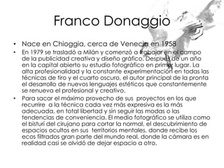 Franco Donaggio
• Nace en Chioggia, cerca de Venecia en 1958
•   En 1979 se trasladó a Milán y comenzó a trabajar en el campo
    de la publicidad creativa y diseño gráfico. Después de un año
    en la capital abierto su estudio fotográfico en primer lugar. La
    alta profesionalidad y la constante experimentación en todas las
    técnicas de tiro y el cuarto oscuro, el autor principal de la pronta
    el desarrollo de nuevos lenguajes estéticos que constantemente
    se renueva el profesional y creativo.
•   Para sacar el máximo provecho de sus proyectos en los que
    recurrire a la técnica cada vez más expresiva es la más
    adecuada, en total libertad y sin seguir las modas o las
    tendencias de conveniencia. El medio fotográfico se utiliza como
    el bisturí del cirujano para cortar la normal, el descubrimiento de
    espacios ocultos en sus territorios mentales, donde recibe los
    ecos filtrados gran parte del mundo real, donde la cámara es en
    realidad casi se olvidó de dejar espacio a otro.
 
