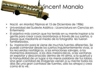 Michael Vincent Manalo

• Nació en Manila( Filipinas el 15 de Diciembre de 1986)
• Universidad del Sudeste Asiático : Licenciatura en Ciencias en
  Enfermería
• El objetivo más común que ha tenido en su mente inspirar a la
  gente para crear cosas asombrosas a través de sus sueños, o
  piezas que mediante el medio de la fotografia les fueran
  familiarizados.
• Su inspiración para le viene de muchas fuentes diferentes. Se
  puede comenzar desde los sueños inquietantemente vivas, a
  los recuerdos nostálgicos, a las emociones salvajes, a los
  momentos dolorosos, a los días melancólicos, a las ventanas
  sin explotar y desconocido dentro de mi alma, a la quietud y
  la tranquilidad de un lugar a las meras palabras de tus labios.
  Una gran cantidad de imágenes vienen a su mente todos los
  días de una gran cantidad de fuentes, sólo los atrapa y crea
  como él lo ve.
 