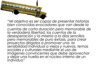 “Mi objetivo es ser capaz de presentar historias
bien conocidas evocadores que van desde la
cuentas de corta duración pero memorable de
la verdadera libertad, los cuentos de la
desesperación y la miseria a la días sencillos
pero memorables de puro éxtasis, para crear
proyectos dirigidos a promover una la
sensibilidad individual a viejos y nuevos, temas
sociales y culturales mediante el uso de
imágenes convincentes que debe aprovechar
y dejar una huella en el núcleo interno de un
individuo”
 
