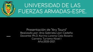 UNIVERSIDAD DE LAS
FUERZAS ARMADAS-ESPE.
Presentación de ”Ary Tours”
Realizado por: Ana Gabriela Llori Cedeño
Docente: Ph.D. Karina Lorena Cela Rosero
Carrera: Turismo-Nivel I
Año:2020-2021
 