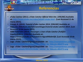 Marzo, 2015
Referencias
• aTube Catcher (2011). aTube Catcher Official Web Site. [ONLINE] Available
at: http://www.atube.me/video/whatis-atube.html . [Last Accessed 11 de
marzo 2015].
• Crespo, K. (2014). Tutorial aTube Catcher 2014. [ONLINE] Available at:
http://es.slideshare.net/lalunaesmilugar/tutorial-atube-catcher-2014. [Last
Accessed 10 de marzo 2015].
• GBM Tutoriales (2014). Descargar y Usar aTube Catcher [Full][En
Español][2015]. [ONLINE] Available at:
https://www.youtube.com/watch?v=XgcwMtbdmQ8. [Last Accessed 10 de
marzo 2015].
• Logo aTube Catcher[Figura].Disponible en: http://compartemas.com/wp-
content/uploads/2015/01/atube_catcher_by_hbkcute-d6b471l.png
• Logo aTube Catcher[Figura].Disponible en: http://compartemas.com/wp-
content/uploads/2015/01/atube_catcher_by_hbkcute-d6b471l.png
 