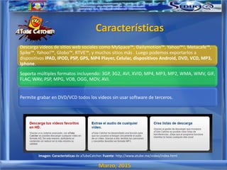 Marzo, 2015
Descarga videos de sitios web sociales como MySpace™, Dailymotion™, Yahoo™!, Metacafe™,
Spike™, Yahoo!™, Globo™, RTVE™, y muchos sitios más . Luego podemos exportarlos a
dispositivos IPAD, IPOD, PSP, GPS, MP4 Player, Celular, dispositivos Android, DVD, VCD, MP3,
Iphone.
Soporta múltiples formatos incluyendo: 3GP, 3G2, AVI, XVID, MP4, MP3, MP2, WMA, WMV, GIF,
FLAC, WAV, PSP, MPG, VOB, OGG, MOV, AVI.
Permite grabar en DVD/VCD todos los videos sin usar software de terceros.
Características
Imagen: Caracteristicas de aTubeCatcher. Fuente: http://www.atube.me/video/index.html
 