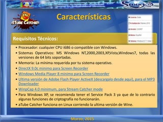 Marzo, 2015
Características
Requisitos Técnicos:
• Procesador: cualquier CPU i686 o compatible con Windows.
• Sistemas Operativos: MS Windows NT,2000,2003,XP,Vista,Windows7, todas las
versiones de 64 bits soportadas.
• Memoria: La mínima requerida por tu sistema operativo.
• DirectX 9.0c minimo para Screen Recorder
• Windows Media Player 8 minimo para Screen Recorder
• Ultima versión de Adobe Flash Player ActiveX (descargalo desde aqui), para el MP3
Downloader
• WinpCap 4.0 minimum, para Stream Catcher mode
• Para Windows XP, se recomienda tener el Service Pack 3 ya que de lo contrario
algunas funciones de criptografía no funcionarán.
• aTube Catcher funciona en Linux corriendo la ultima versión de Wine.
 