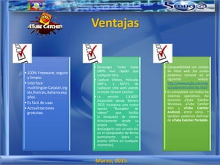 Marzo, 2015
Ventajas
•100% Freeware, seguro
y limpio.
•Interface
multilingüe:Catalán,ing
lés,francés,italiano,esp
añol.
•Es fácil de usar.
•Actualizaciones
gratuitas.
• Descargas Turbo hasta
600% mas rápido que
cualquier otro.
• Captura Videos, Peliculas
SWF's, y MP3's de
cualquier sitio web usando
el modo Stream Catcher.
• La versión 3.8.8007
disponible desde febrero
2015 incorpora una nueva
opción "Buscador de
vídeos" que facilita
la búsqueda de vídeos
directamente desde su
propia interfaz. y
descargarlo con un solo clic
en el computador de forma
permanente (para su
acceso offline en cualquier
momento).
• Compatibilidad con cientos
de sitios web ,los cuales
podemos conocer en el
siguiente enlace:
http://www.atube.me/vide
o/supported-sites-list.html
• Es compatible con todos los
sistemas operativos. Así
tenemos aTube Catcher
Windows, aTube Catcher
Mac y aTube Catcher
Android, entre otros. Y
también podemos disfrutar
de aTube Catcher Portable.
 