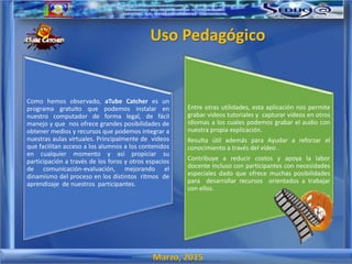 Marzo, 2015
Uso Pedagógico
Como hemos observado, aTube Catcher es un
programa gratuito que podemos instalar en
nuestro computador de forma legal, de fácil
manejo y que nos ofrece grandes posibilidades de
obtener medios y recursos que podemos integrar a
nuestras aulas virtuales. Principalmente de videos
que facilitan acceso a los alumnos a los contenidos
en cualquier momento y así propiciar su
participación a través de los foros y otros espacios
de comunicación-evaluación, mejorando el
dinamismo del proceso en los distintos ritmos de
aprendizaje de nuestros participantes.
Entre otras utilidades, esta aplicación nos permite
grabar videos tutoriales y capturar vídeos en otros
idiomas a los cuales podemos grabar el audio con
nuestra propia explicación.
Resulta útil además para Ayudar a reforzar el
conocimiento a través del vídeo .
Contribuye a reducir costos y apoya la labor
docente incluso con participantes con necesidades
especiales dado que ofrece muchas posibilidades
para desarrollar recursos orientados a trabajar
con ellos.
 