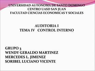 UNIVERSIDAD AUTONOMA DE SANTO DOMINGO
CENTRO UASD SAN JUAN
FACULTAD CIENCIAS ECONOMICAS Y SOCIALES
AUDITORIA I
TEMA IV CONTROL INTERNO
GRUPO 3GRUPO 3
WENDY GERALDO MARTINEZWENDY GERALDO MARTINEZ
MERCEDES L. JIMENEZMERCEDES L. JIMENEZ
SORIBEL LUCIANO VICENTESORIBEL LUCIANO VICENTE
 