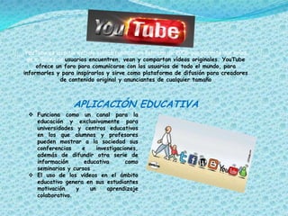 YouTube es un sitio web de vídeos fundado en febrero de 2005 que permite que miles
de millones de usuarios encuentren, vean y compartan vídeos originales. YouTube
ofrece un foro para comunicarse con los usuarios de todo el mundo, para
informarles y para inspirarlos y sirve como plataforma de difusión para creadores
de contenido original y anunciantes de cualquier tamaño

APLICACIÓN EDUCATIVA
 Funciona como un canal para la
educación y exclusivamente para
universidades y centros educativos
en los que alumnos y profesores
pueden mostrar a la sociedad sus
conferencias
e
investigaciones,
además de difundir otra serie de
información
educativa
como
seminarios y cursos .
 El uso de los videos en el ámbito
educativo genera en sus estudiantes
motivación
y
un
aprendizaje
colaborativo.

 