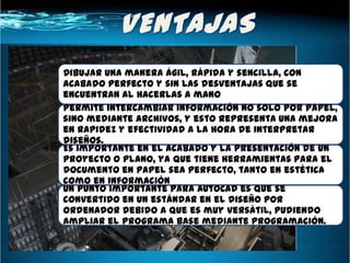 Dibujar una manera ágil, rápida y sencilla, con
acabado perfecto y sin las desventajas que se
encuentran al hacerlas a mano
Permite intercambiar información no solo por papel,
sino mediante archivos, y esto representa una mejora
en rapidez y efectividad a la hora de interpretar
diseños.
Es importante en el acabado y la presentación de un
proyecto o plano, ya que tiene herramientas para el
documento en papel sea perfecto, tanto en estética
como en información
Un punto importante para AutoCAD es que se
convertido en un estándar en el diseño por
ordenador debido a que es muy versátil, pudiendo
ampliar el programa base mediante programación.
 