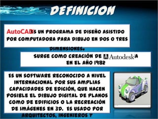 es un programa de diseño asistido
por computadora para dibujo en dos o tres
              dimensiones .
         Surge como creación de la compañía
                   en el año 1982

 Es un software reconocido a nivel
   internacional por sus amplias
 capacidades de edición, que hacen
posible el dibujo digital de planos
 como de edificios o la recreación
  de imágenes en 3D. Es usado por
      arquitectos, ingenieros y
 
