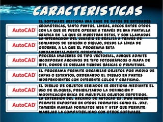 El software gestiona una base de datos de entidades
geométricas, tanto puntos, líneas, arcos entre otros
con la que se puede operar a través de una pantalla
grafica en la que se muestran estas, y son llamadas
La interacción del usuario se realiza a través de
editor de dibujo.
comandos de edición o dibujo, desde la línea de
ordenes, a la que el programa esta
fundamentalmente orientado.
Procesa imágenes de tipo vectorial, aunque admite
incorporar archivos de tipo fotográficos o mapa de
bits, donde se dibujan figuras básicas o primitivas.
El programa permite organizar objetos por medio de
capas o estratos, ordenando el dibujo en partes
independientes con diferente color y grafismo.
El dibujo de objetos seriados se gestiona mediante el
uso de bloques, posibilitando la definición y
modificación única de múltiples objetos repetidos.
La extensión del archivo de AutoCad es .dwg aunque
permite exportar en otros formatos como el .dxf.
También maneja formatos IGES y STEP que permite
manejar la compatibilidad con otros software.
 