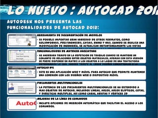 Herramienta de documentación de Modelos
• Es posible importar gran variedad de otros formatos, como
  SolidWorks®, Pro/ENGINEER®, CATIA®, Rhino y NX®. Cuando se realiza una
  modificación de ingeniería, se actualizan instantáneamente las vistas
  de dibujo, la visualización de las aristas y la ubicación.
Funcionalidades de Matrices Asociativas
• Se ahorrara tiempo en la repetición de trabajo cuando se mantiene un
  conjunto de relaciones entre objetos matriciales, además con esta versión
  se puede disponer en matriz a los objetos a lo largo de una trayectoria
  determinada lo cual ahorra tiempo al crear diseños conceptuales o la
  documentación final.
AutoCAD WS
• Este es una aplicación web y móvil para AutoCAD que permite mantener
  una conexión con los diseños web o dispositivo móvil

Pinzamientos Multifuncionales
• La potencia de los pinzamientos multifuncionales se ha extendido a
  mas objetos de AutoCAD, incluidos líneas, arcos, arcos elípticos, cotas,
  y directicas múltiples, así como caras, aristas y vértices 3D
Mejoras de la línea de Comandos
• Incluye opciones de inserción automática que facilitan el acceso a los
  comandos.
 