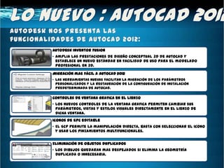 AutoDesk Inventor Fusion
• Amplia las prestaciones de diseño conceptual 3D de AutoCAD y
  establece un nuevo estándar en facilidad de uso para el modelado
  profesional en 3D.

Migración mas fácil a AutoCAD 2012
• Las herramientas nuevas facilitan la migración de los parámetros
  personalizados y la restauración de la configuración de instalación
  predeterminada de AutoCAD.

Controles de ventana grafica en el lienzo
• Los nuevos controles de la ventana grafica permiten cambiar sus
  parámetros, vistas y estilos visuales directamente en el lienzo de
  dicha ventana.
Iconos de SPC editable
• El SCP permite la manipulación directa, basta con seleccionar el icono
  y usar los pinzamientos multifuncionales.


Eliminación de objetos duplicados
• Los dibujos quedaran mas despejados si elimina la geometría
  duplicada o innecesaria.
 