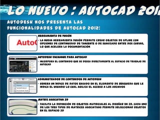 Herramienta de fusión
• La nueva herramienta fusión permite crear objetos de spline con
  opciones de continuidad de tangente o de suavizado entre dos curvas,
  lo que acelera la documentación


Autodesk Exchange para AutoCAD
• Incorpora el contenido que se desea directamente al espacio de trabajo de
  AutoCAD




Administrador de contenidos de Autodesk
• Genera un índice de datos basado en el elemento de búsqueda que le
  indica el usuario lo cual agiliza el acceso a los archivos



Matriz asociativa 3D
• Facilita la definición de objetos matriciales al diseñar en 3D. Cada uno
  de los tres tipos de matrices asociativas permite seleccionar objetos
  en el espacio 3D
 