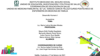 1
INSTITUTO MEXICANO DEL SEGURO SOCIAL
UNIDAD DE EDUCACIÓN, INVESTIGACIÓN Y POLÍTICAS DE SALUD
COORDINACIÒN DE EDUCACIÓN EN SALUD
UNIDAD DE MEDICINA FAMILIAR No. 82 “LIC. IGNACIO GARCÍA TÉLLEZ”CURSO POSTÉCNICO DE
ENFERMERÍA EN MEDICINA DE FAMILIA
Desarrollo Humano I
Autoestima
TEMA
Lic. María Leticia Morales Mireles
PROFESORA
Mayra Edith Padilla Degollado
Bernardo Alberto Perez Alvizo
Indira Yazmin Ruiz Badillo
Marco Antonio Silos Llamas
ALUMNOS
COORDINADORES DE CURSO
Lic. Norma Isabel Contreras Ríos
Lic. José Ángel Hernández González
Saltillo, Coahuila a 17 de febrero de 2021
 