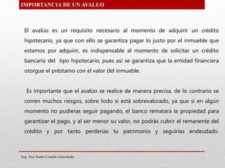 IMPORTANCIA DE UN AVALUO
El avalúo es un requisito necesario al momento de adquirir un crédito
hipotecario, ya que con ello se garantiza pagar lo justo por el inmueble que
estamos por adquirir, es indispensable al momento de solicitar un crédito
bancario del tipo hipotecario, pues así se garantiza que la entidad financiera
otorgue el préstamo con el valor del inmueble.
Es importante que el avalúo se realice de manera precisa, de lo contrario se
corren muchos riesgos, sobre todo si está sobrevalorado, ya que si en algún
momento no pudieras seguir pagando, el banco rematará la propiedad para
garantizar el pago, y al ser menor su valor, no podrás cubrir el remanente del
crédito y por tanto perderías tu patrimonio y seguirías endeudado.
Ing. Noe Isaias Canelo Guardado
 