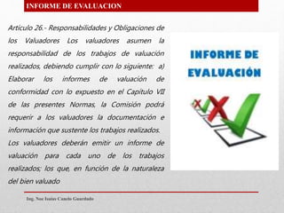 INFORME DE EVALUACION
Artículo 26.- Responsabilidades y Obligaciones de
los Valuadores Los valuadores asumen la
responsabilidad de los trabajos de valuación
realizados, debiendo cumplir con lo siguiente: a)
Elaborar los informes de valuación de
conformidad con lo expuesto en el Capítulo VII
de las presentes Normas, la Comisión podrá
requerir a los valuadores la documentación e
información que sustente los trabajos realizados.
Los valuadores deberán emitir un informe de
valuación para cada uno de los trabajos
realizados; los que, en función de la naturaleza
del bien valuado
Ing. Noe Isaias Canelo Guardado
 