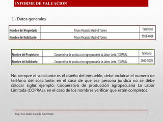 INFORME DE VALUACION
No siempre el solicitante es el dueño del inmueble, debe incluirse el numero de
teléfono del solicitante, en el caso de que sea persona jurídica no se debe
colocar siglas ejemplo: Cooperativa de producción agropecuaria La Labor
Limitada (COPRAL), en el caso de los nombres verificar que estén completos.
I.- Datos generales
Ing. Noe Isaias Canelo Guardado
 