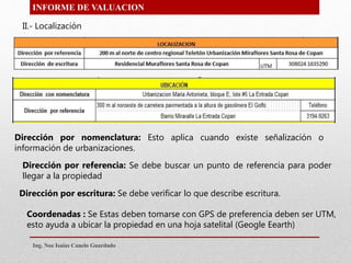 INFORME DE VALUACION
Dirección por referencia: Se debe buscar un punto de referencia para poder
llegar a la propiedad
II.- Localización
Dirección por nomenclatura: Esto aplica cuando existe señalización o
información de urbanizaciones.
Dirección por escritura: Se debe verificar lo que describe escritura.
Coordenadas : Se Estas deben tomarse con GPS de preferencia deben ser UTM,
esto ayuda a ubicar la propiedad en una hoja satelital (Geogle Eearth)
Ing. Noe Isaias Canelo Guardado
 