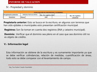 INFORME DE VALUACION
IV.- Propiedad y dominio
Propietario anterior: Esto se busca en la escritura, en algunos son terrenos que
han sido ejidales o municipales esto presentan certificación municipal.
Registros: Son Se toman en cuenta dos registros (INA y catastro municipal).
Dominio: .Verificar que el dominio sea pleno en el caso que sea dominio útil no
es objeto de crédito.
V.- Información legal
Esta información se obtiene de la escritura y es sumamente importante ya que
se debe verificar colindancias, relación de medidas, cuantificación de áreas,
todo esto se debe comparar con el levantamiento de campo.
Ing. Noe Isaias Canelo Guardado
 
