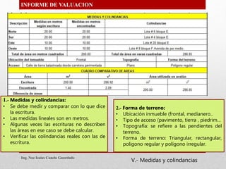 INFORME DE VALUACION
1.- Medidas y colindancias:
• Se debe medir y comparar con lo que dice
la escritura.
• Las medidas lineales son en metros.
• Algunas veces las escrituras no describen
las áreas en ese caso se debe calcular.
• Verificar las colindancias reales con las de
escritura.
2.- Forma de terreno:
• Ubicación inmueble (frontal, medianero..
• Tipo de acceso (pavimento, tierra , piedrim…
• Topografía: se refiere a las pendientes del
terreno.
• Forma de terreno: Triangular, rectangular,
poligono regular y polígono irregular.
Ing. Noe Isaias Canelo Guardado
V.- Medidas y colindancias
 